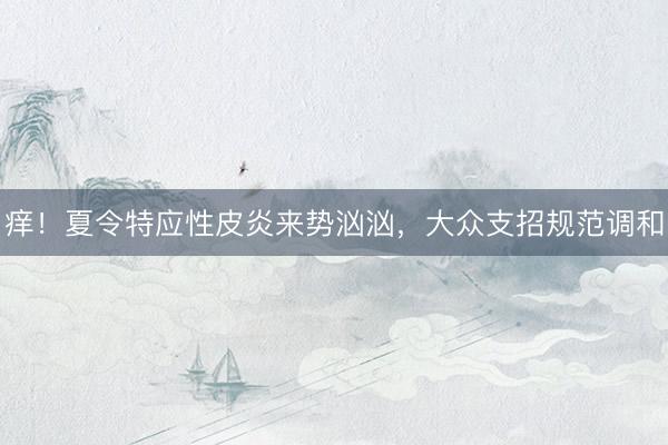 痒!夏令特应性皮炎来势汹汹,大众支招规范调和