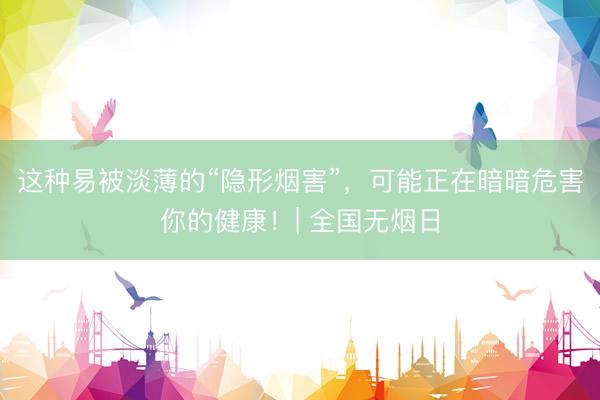 这种易被淡薄的“隐形烟害”，可能正在暗暗危害你的健康！| 全国无烟日
