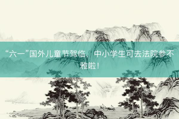 “六一”国外儿童节驾临，中小学生可去法院参不雅啦！