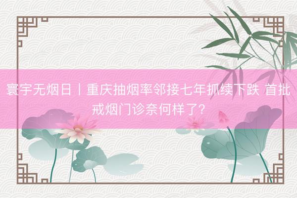 寰宇无烟日丨重庆抽烟率邻接七年抓续下跌 首批戒烟门诊奈何样了？