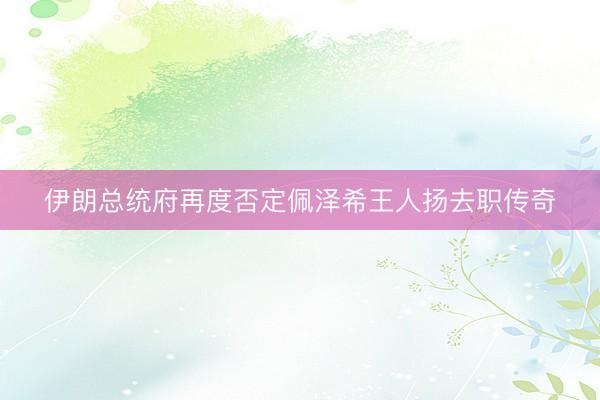 伊朗总统府再度否定佩泽希王人扬去职传奇