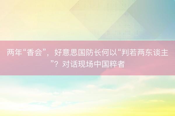 两年“香会”，好意思国防长何以“判若两东谈主”？对话现场中国粹者