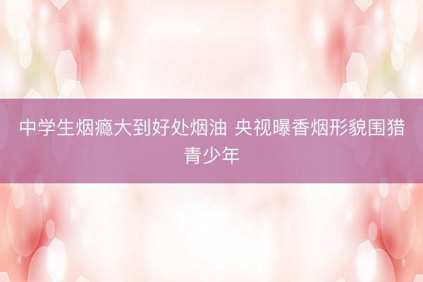 中学生烟瘾大到好处烟油 央视曝香烟形貌围猎青少年