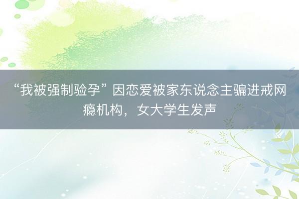 “我被强制验孕” 因恋爱被家东说念主骗进戒网瘾机构，女大学生发声