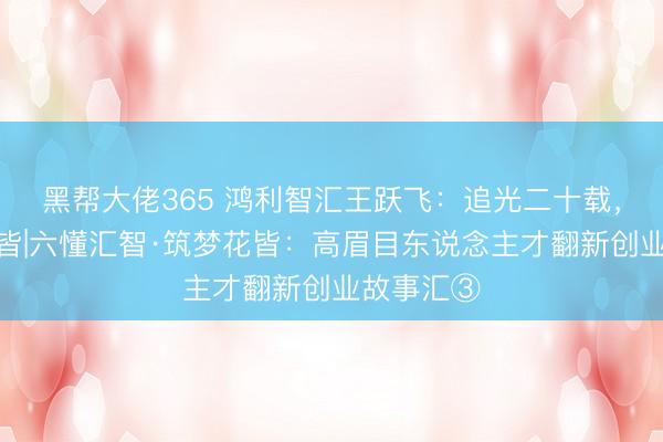 黑帮大佬365 鸿利智汇王跃飞：追光二十载，筑梦在花皆|六懂汇智·筑梦花皆：高眉目东说念主才翻新创业故事汇③