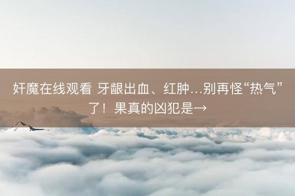 奸魔在线观看 牙龈出血、红肿…别再怪“热气”了！果真的凶犯是→