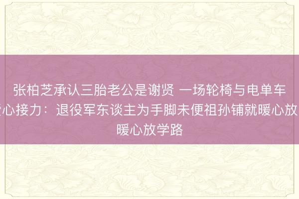 张柏芝承认三胎老公是谢贤 一场轮椅与电单车的爱心接力：退役军东谈主为手脚未便祖孙铺就暖心放学路