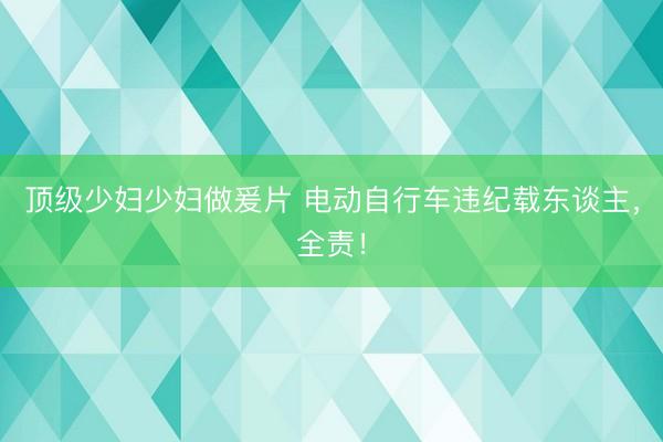 顶级少妇少妇做爰片 电动自行车违纪载东谈主，全责！