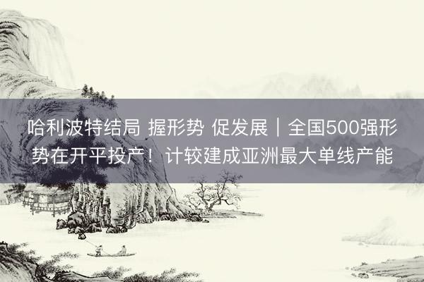 哈利波特结局 握形势 促发展｜全国500强形势在开平投产！计较建成亚洲最大单线产能