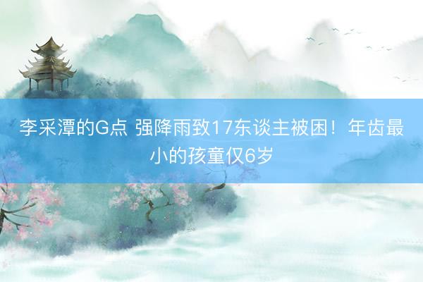 李采潭的G点 强降雨致17东谈主被困！年齿最小的孩童仅6岁
