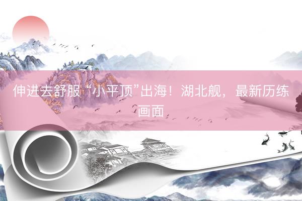 伸进去舒服 “小平顶”出海！湖北舰，最新历练画面