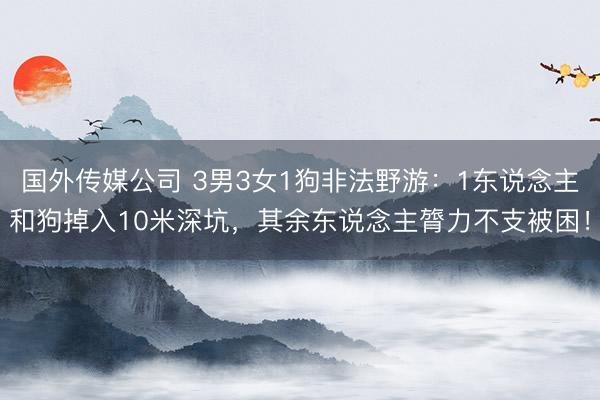 国外传媒公司 3男3女1狗非法野游：1东说念主和狗掉入10米深坑，其余东说念主膂力不支被困！