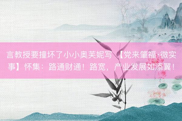 言教授要撞坏了小小奥芙妮写 【党来肇福·微实事】怀集：路通财通！路宽，产业发展如添翼！