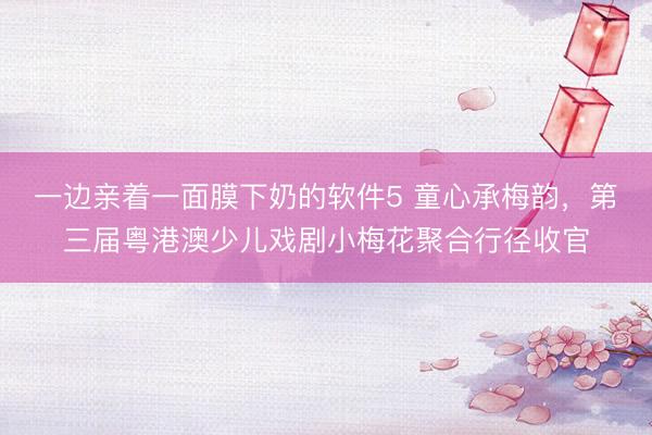 一边亲着一面膜下奶的软件5 童心承梅韵，第三届粤港澳少儿戏剧小梅花聚合行径收官