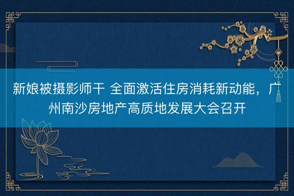 新娘被摄影师干 全面激活住房消耗新动能，广州南沙房地产高质地发展大会召开