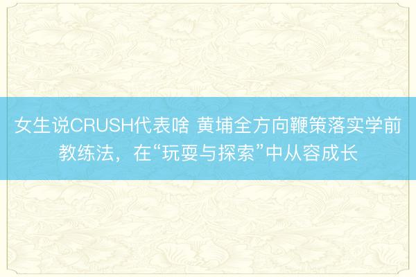 女生说CRUSH代表啥 黄埔全方向鞭策落实学前教练法，在“玩耍与探索”中从容成长
