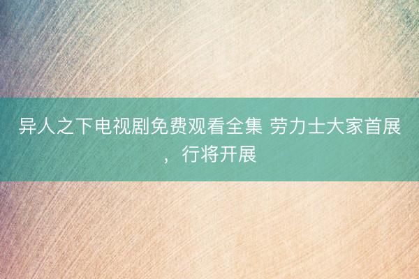 异人之下电视剧免费观看全集 劳力士大家首展，行将开展