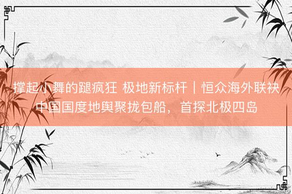 撑起小舞的蹆疯狂 极地新标杆｜恒众海外联袂中国国度地舆聚拢包船，首探北极四岛