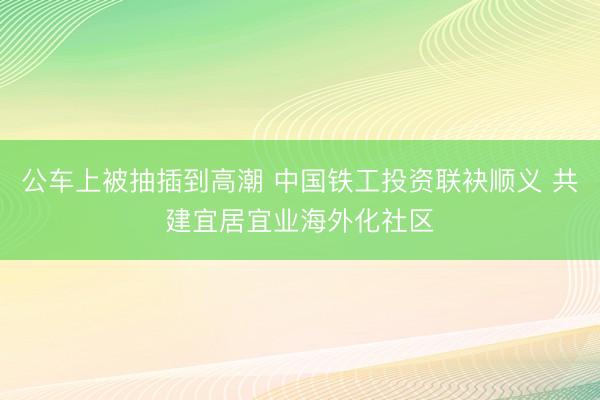公车上被抽插到高潮 中国铁工投资联袂顺义 共建宜居宜业海外化社区