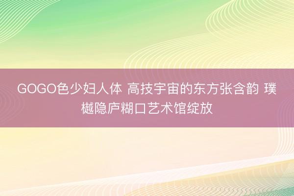 GOGO色少妇人体 高技宇宙的东方张含韵 璞樾隐庐糊口艺术馆绽放