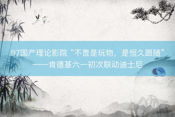 97国产理论影院 “不啻是玩物，是恒久跟随”——肯德基六一初次联动迪士尼