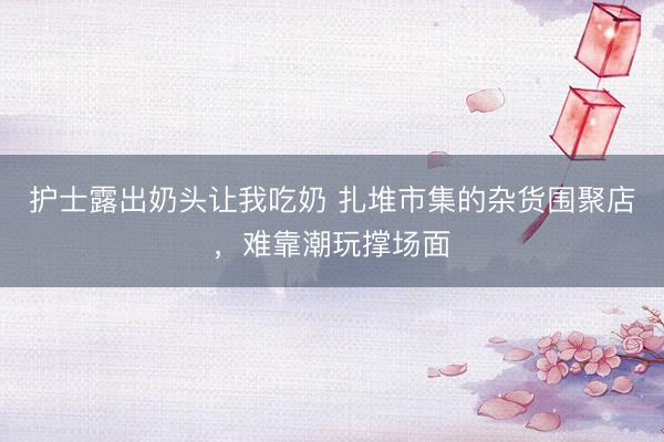 护士露出奶头让我吃奶 扎堆市集的杂货围聚店，难靠潮玩撑场面