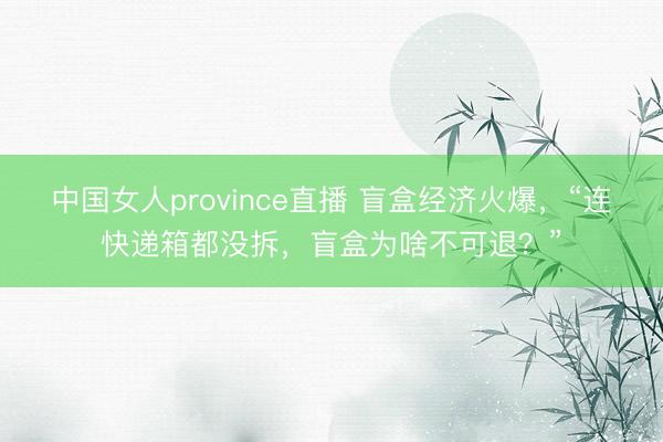 中国女人province直播 盲盒经济火爆，“连快递箱都没拆，盲盒为啥不可退？”