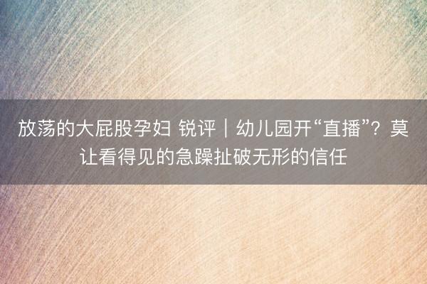 放荡的大屁股孕妇 锐评｜幼儿园开“直播”？莫让看得见的急躁扯破无形的信任