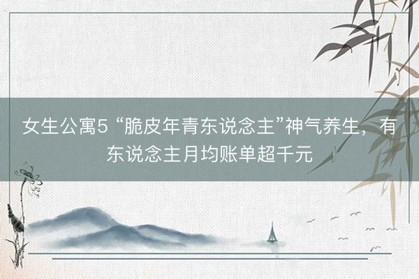 女生公寓5 “脆皮年青东说念主”神气养生，有东说念主月均账单超千元