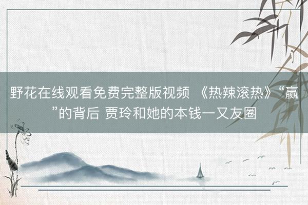 野花在线观看免费完整版视频 《热辣滚热》“赢”的背后 贾玲和她的本钱一又友圈