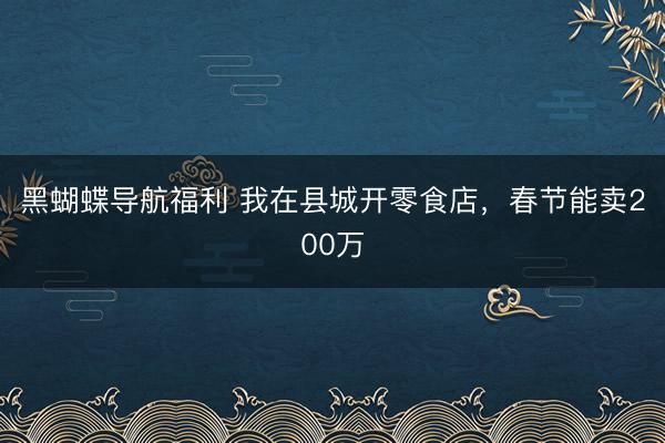 黑蝴蝶导航福利 我在县城开零食店，春节能卖200万