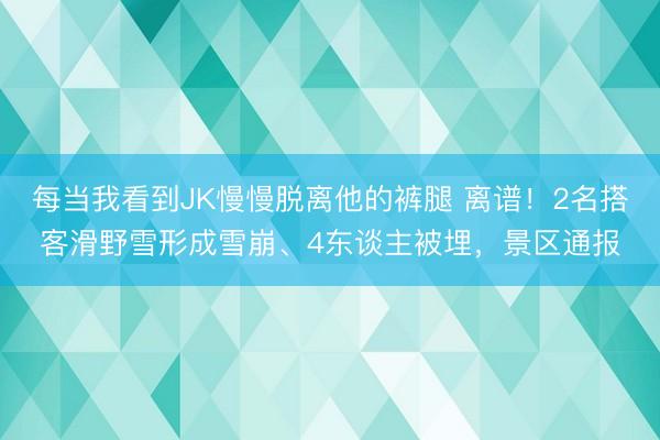 每当我看到JK慢慢脱离他的裤腿 离谱！2名搭客滑野雪形成雪崩、4东谈主被埋，景区通报