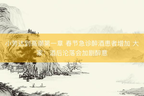 小芳达到高潮第一章 春节急诊醉酒患者增加 大家：酒后沦落会加剧醉意