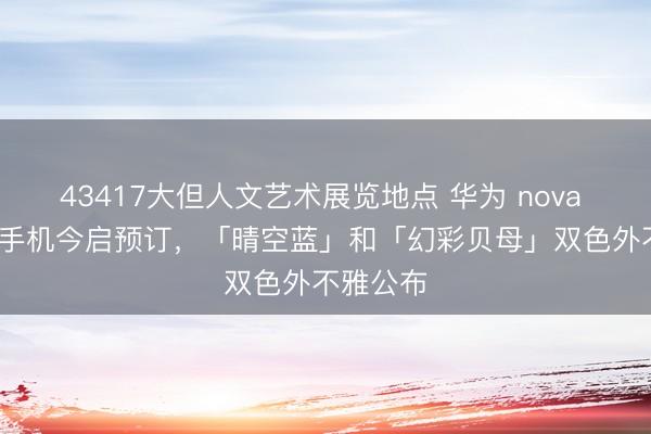43417大但人文艺术展览地点 华为 nova 16 系列手机今启预订，「晴空蓝」和「幻彩贝母」双色外不雅公布