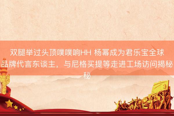 双腿举过头顶噗噗响HH 杨幂成为君乐宝全球品牌代言东谈主，与尼格买提等走进工场访问揭秘
