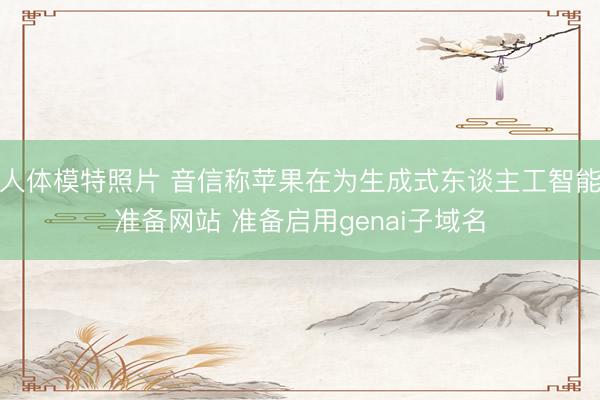 人体模特照片 音信称苹果在为生成式东谈主工智能准备网站 准备启用genai子域名