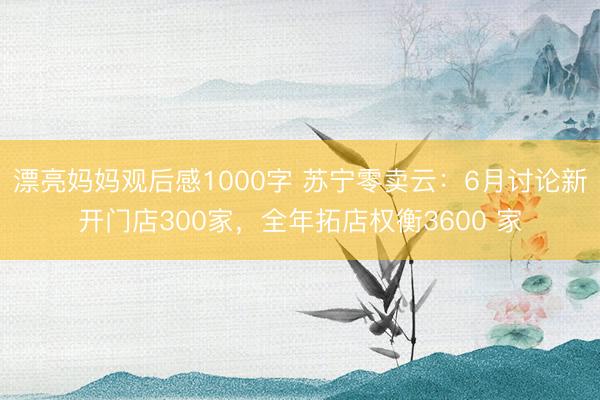 漂亮妈妈观后感1000字 苏宁零卖云：6月讨论新开门店300家，全年拓店权衡3600 家