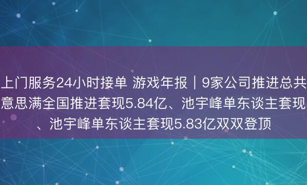 上门服务24小时接单 游戏年报｜9家公司推进总共减握17.38亿 好意思满全国推进套现5.84亿、池宇峰单东谈主套现5.83亿双双登顶
