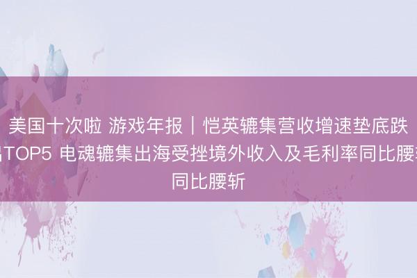 美国十次啦 游戏年报｜恺英辘集营收增速垫底跌出TOP5 电魂辘集出海受挫境外收入及毛利率同比腰斩