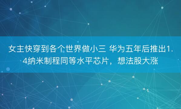 女主快穿到各个世界做小三 华为五年后推出1.4纳米制程同等水平芯片，想法股大涨