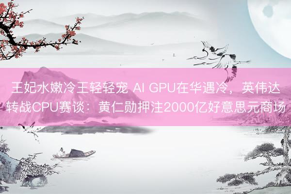 王妃水嫩冷王轻轻宠 AI GPU在华遇冷，英伟达转战CPU赛谈：黄仁勋押注2000亿好意思元商场