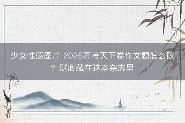 少女性感图片 2026高考天下卷作文题怎么破？谜底藏在这本杂志里