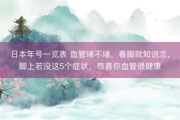 日本年号一览表 血管堵不堵，看脚就知说念，脚上若没这5个症状，恭喜你血管很健康