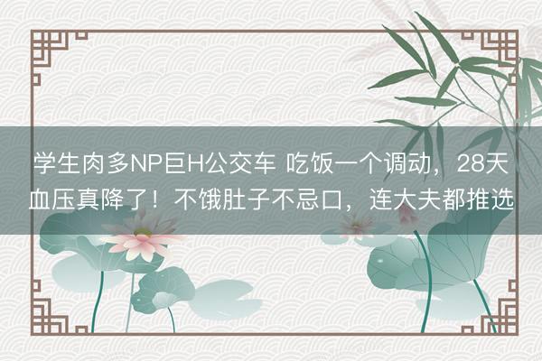 学生肉多NP巨H公交车 吃饭一个调动，28天血压真降了！不饿肚子不忌口，连大夫都推选