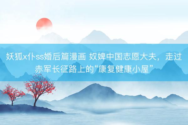 妖狐x仆ss婚后篇漫画 奴婢中国志愿大夫，走过赤军长征路上的“康复健康小屋”