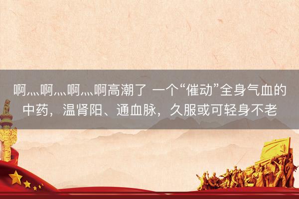 啊灬啊灬啊灬啊高潮了 一个“催动”全身气血的中药，温肾阳、通血脉，久服或可轻身不老