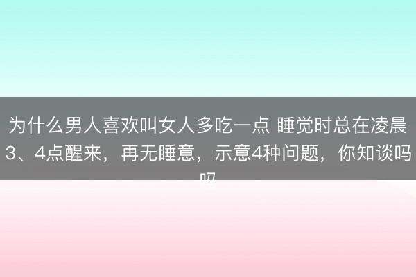 为什么男人喜欢叫女人多吃一点 睡觉时总在凌晨3、4点醒来，再无睡意，示意4种问题，你知谈吗