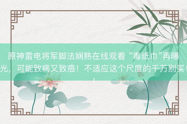原神雷电将军脚法娴熟在线观看 “毒纸巾”再曝光，可能致病又致癌！不适应这个尺度的千万别买！