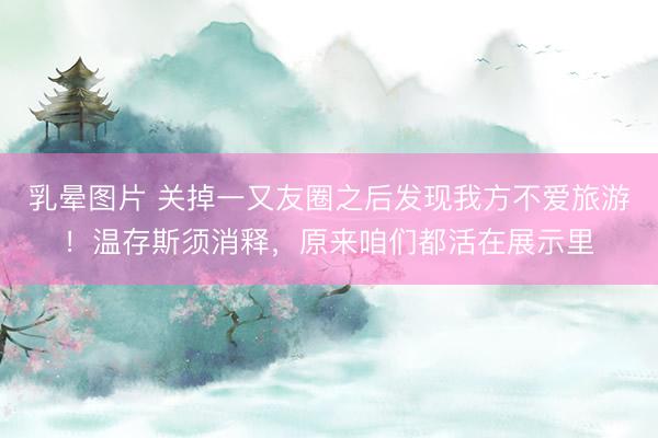 乳晕图片 关掉一又友圈之后发现我方不爱旅游！温存斯须消释，原来咱们都活在展示里