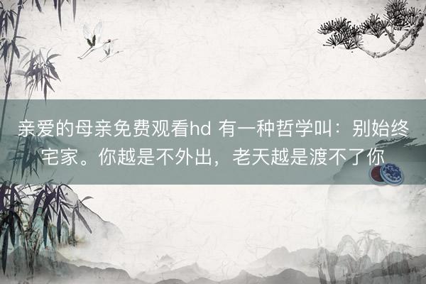 亲爱的母亲免费观看hd 有一种哲学叫：别始终宅家。你越是不外出，老天越是渡不了你